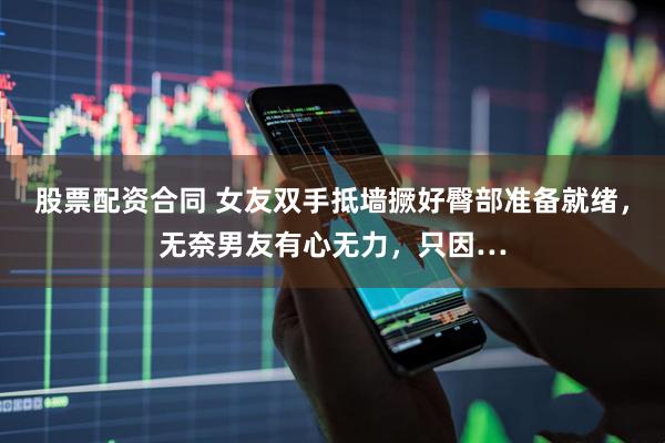 股票配资合同 女友双手抵墙撅好臀部准备就绪，无奈男友有心无力，只因…