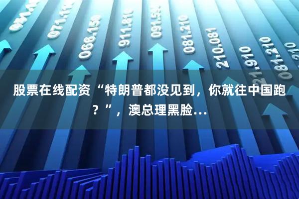 股票在线配资 “特朗普都没见到，你就往中国跑？”，澳总理黑脸…