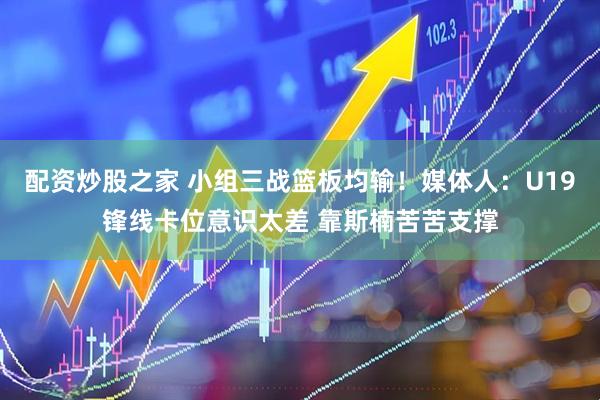 配资炒股之家 小组三战篮板均输！媒体人：U19锋线卡位意识太差 靠斯楠苦苦支撑
