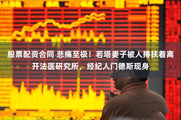 股票配资合同 悲痛至极！若塔妻子被人搀扶着离开法医研究所，经纪人门德斯现身