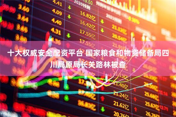 十大权威安全配资平台 国家粮食和物资储备局四川局原局长关路林被查