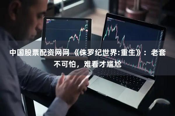 中国股票配资网网 《侏罗纪世界:重生》：老套不可怕，难看才尴尬