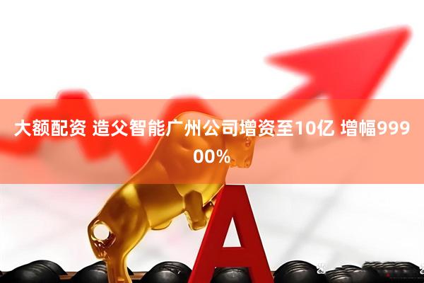 大额配资 造父智能广州公司增资至10亿 增幅99900%
