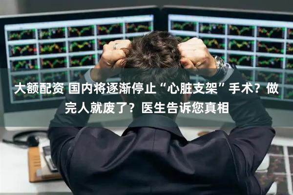 大额配资 国内将逐渐停止“心脏支架”手术？做完人就废了？医生告诉您真相