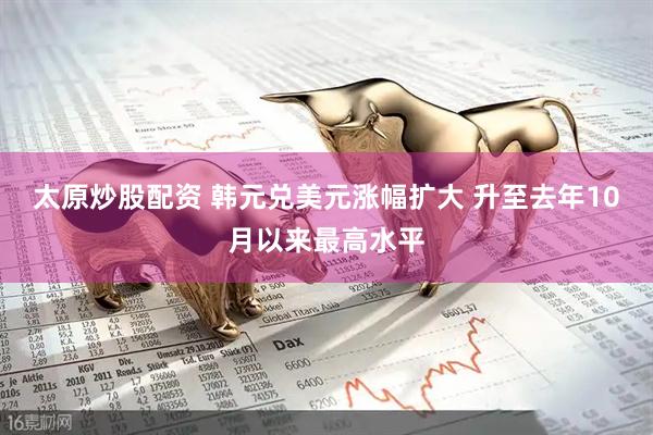 太原炒股配资 韩元兑美元涨幅扩大 升至去年10月以来最高水平