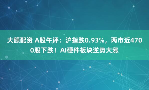 大额配资 A股午评：沪指跌0.93%，两市近4700股下跌！AI硬件板块逆势大涨