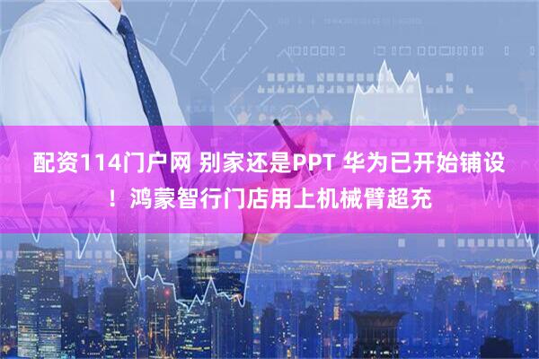 配资114门户网 别家还是PPT 华为已开始铺设！鸿蒙智行门店用上机械臂超充