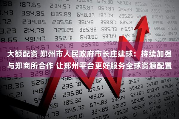 大额配资 郑州市人民政府市长庄建球：持续加强与郑商所合作 让郑州平台更好服务全球资源配置