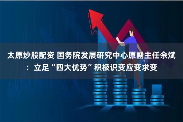 太原炒股配资 国务院发展研究中心原副主任余斌：立足“四大优势”积极识变应变求变