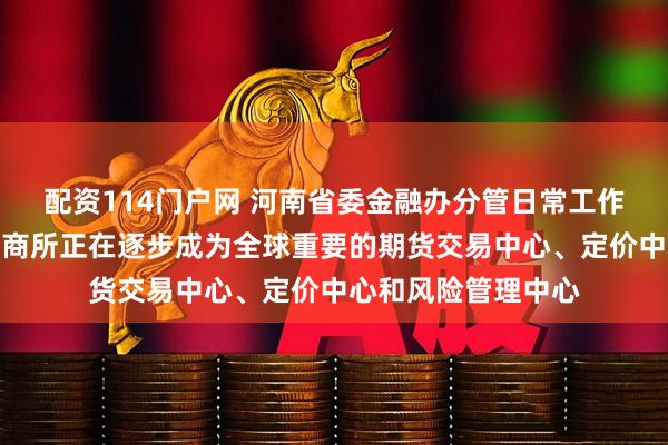 配资114门户网 河南省委金融办分管日常工作副主任吴建武：郑商所正在逐步成为全球重要的期货交易中心、定价中心和风险管理中心