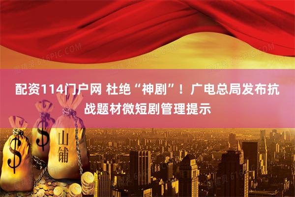 配资114门户网 杜绝“神剧”！广电总局发布抗战题材微短剧管理提示