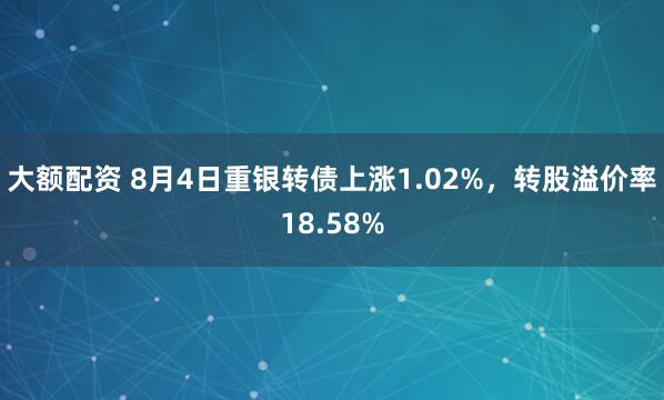 大额配资 8月4日重银转债上涨1.02%，转股溢价率18.58%