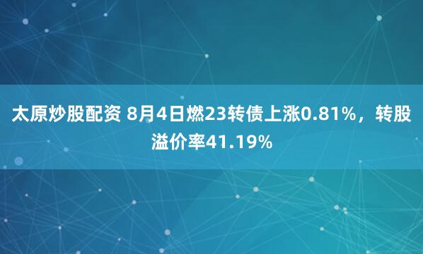 太原炒股配资 8月4日燃23转债上涨0.81%，转股溢价率41.19%
