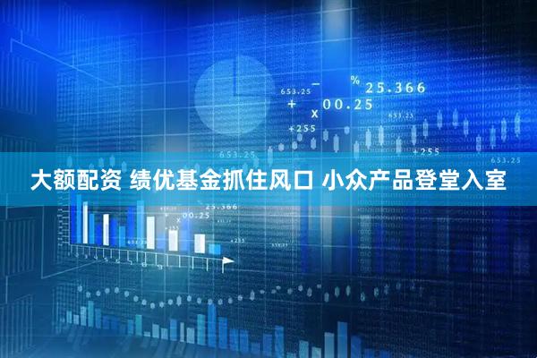 大额配资 绩优基金抓住风口 小众产品登堂入室
