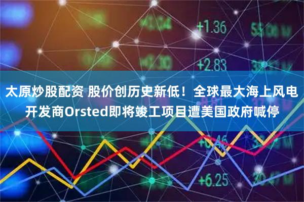 太原炒股配资 股价创历史新低！全球最大海上风电开发商Orsted即将竣工项目遭美国政府喊停