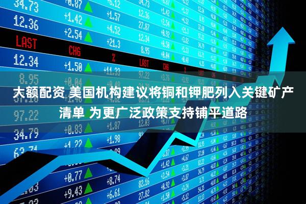 大额配资 美国机构建议将铜和钾肥列入关键矿产清单 为更广泛政策支持铺平道路