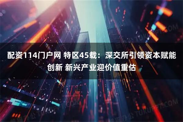 配资114门户网 特区45载：深交所引领资本赋能创新 新兴产业迎价值重估