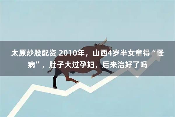 太原炒股配资 2010年，山西4岁半女童得“怪病”，肚子大过孕妇，后来治好了吗