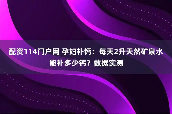 配资114门户网 孕妇补钙：每天2升天然矿泉水能补多少钙？数据实测