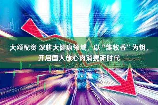 大额配资 深耕大健康领域，以“雏牧香”为钥，开启国人放心肉消费新时代
