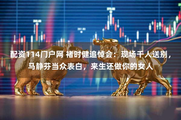 配资114门户网 褚时健追悼会：现场千人送别，马静芬当众表白，来生还做你的女人
