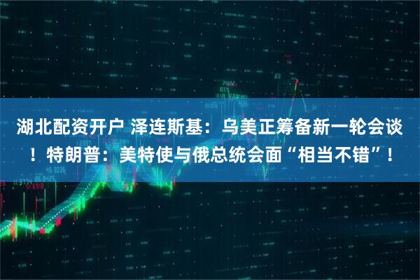 湖北配资开户 泽连斯基:乌美正筹备新一轮会谈!特朗普:美特使与俄总统会面“相当不错”!