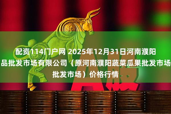 配资114门户网 2025年12月31日河南濮阳宏进农副产品批发市场有限公司(原河南濮阳蔬菜瓜果批发市场)价格行情