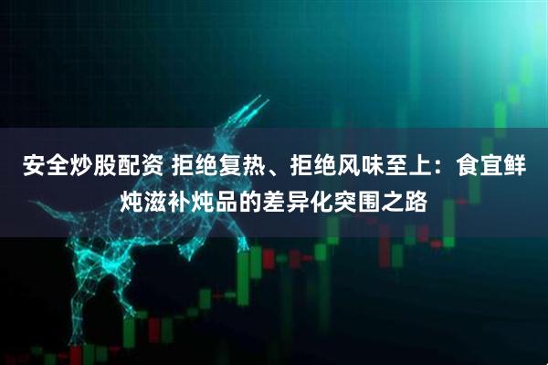 安全炒股配资 拒绝复热、拒绝风味至上:食宜鲜炖滋补炖品的差异化突围之路