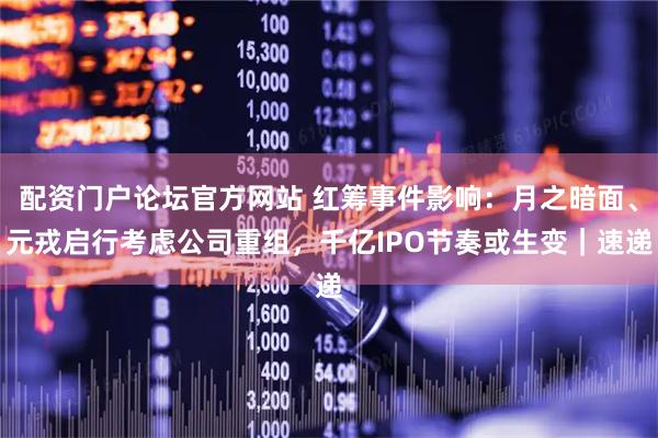 配资门户论坛官方网站 红筹事件影响：月之暗面、元戎启行考虑公司重组，千亿IPO节奏或生变｜速递