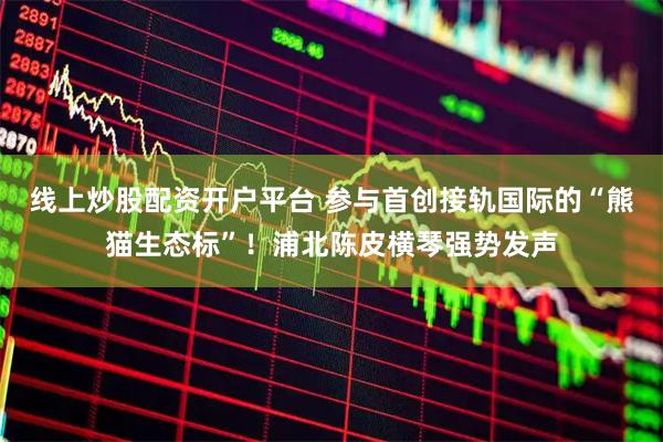 线上炒股配资开户平台 参与首创接轨国际的“熊猫生态标”！浦北陈皮横琴强势发声