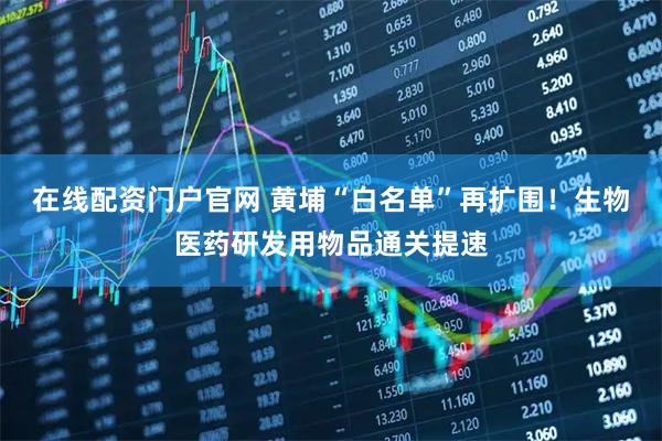 在线配资门户官网 黄埔“白名单”再扩围！生物医药研发用物品通关提速