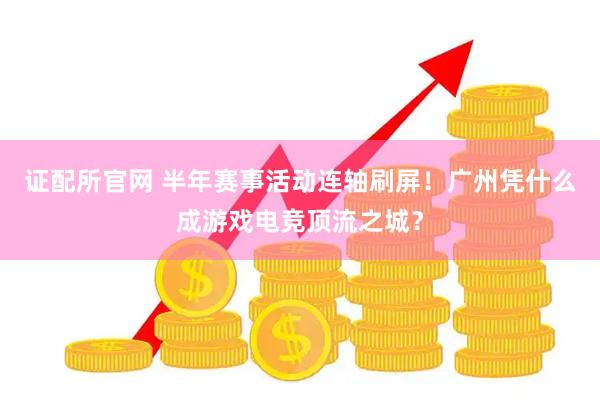 证配所官网 半年赛事活动连轴刷屏！广州凭什么成游戏电竞顶流之城？