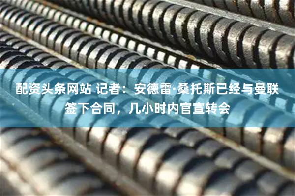 配资头条网站 记者：安德雷·桑托斯已经与曼联签下合同，几小时内官宣转会
