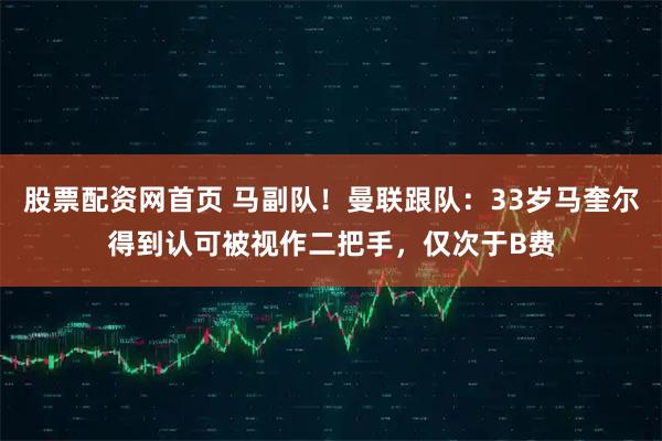 股票配资网首页 马副队！曼联跟队：33岁马奎尔得到认可被视作二把手，仅次于B费