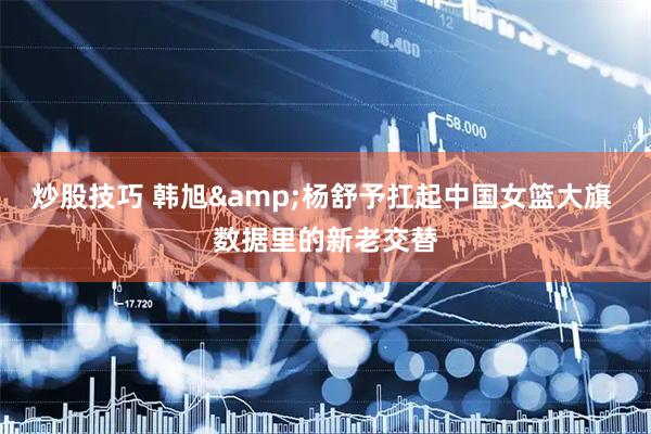 炒股技巧 韩旭&杨舒予扛起中国女篮大旗 数据里的新老交替