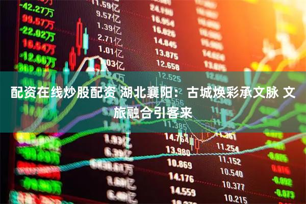 配资在线炒股配资 湖北襄阳：古城焕彩承文脉 文旅融合引客来