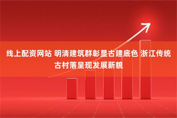 线上配资网站 明清建筑群彰显古建底色 浙江传统古村落呈现发展新貌