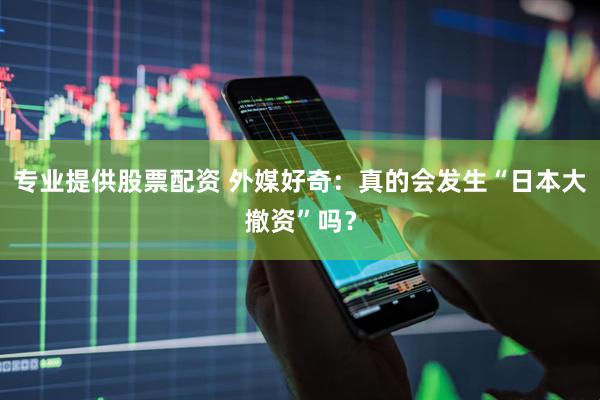 专业提供股票配资 外媒好奇：真的会发生“日本大撤资”吗？